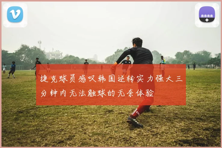 捷克球员感叹韩国逆转实力强大三分钟内无法触球的无奈体验