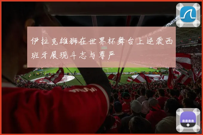 伊拉克雄狮在世界杯舞台上逆袭西班牙展现斗志与尊严