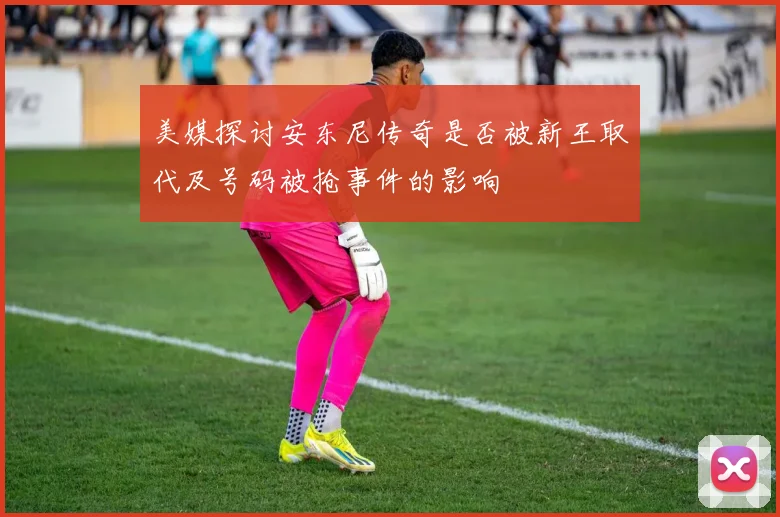 美媒探讨安东尼传奇是否被新王取代及号码被抢事件的影响