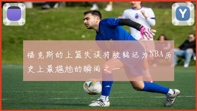 福克斯的上篮失误将被铭记为NBA历史上最尴尬的瞬间之一