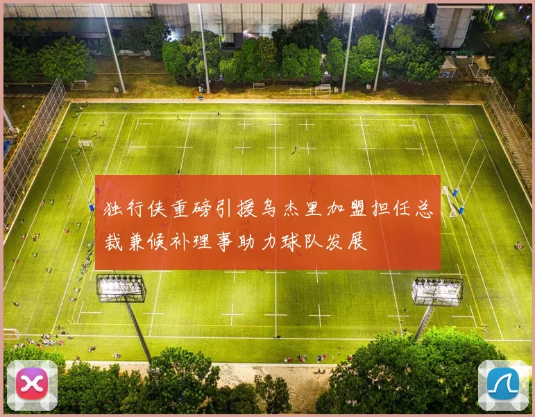 独行侠重磅引援乌杰里加盟担任总裁兼候补理事助力球队发展