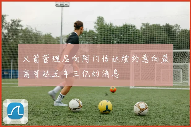 火箭管理层向阿门传达续约意向最高可达五年三亿的消息
