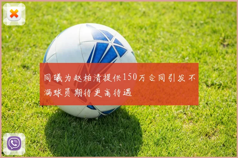 同曦为赵柏清提供150万合同引发不满球员期待更高待遇