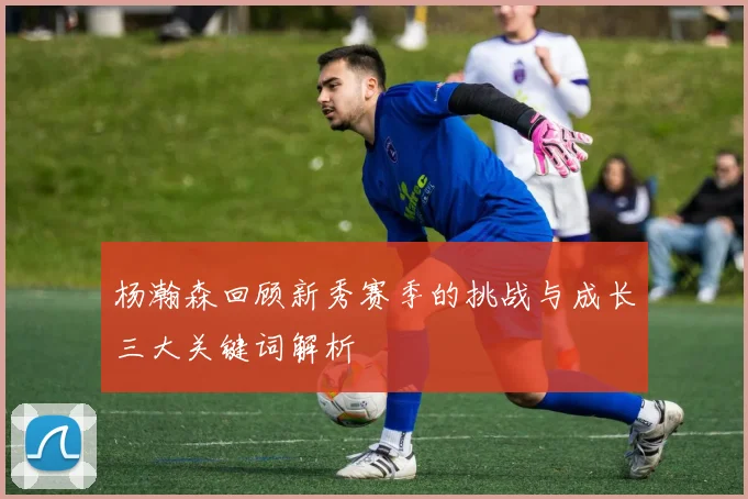 杨瀚森回顾新秀赛季的挑战与成长三大关键词解析