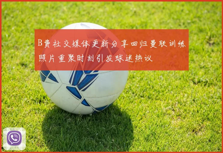 B费社交媒体更新分享回归曼联训练照片重聚时刻引发球迷热议