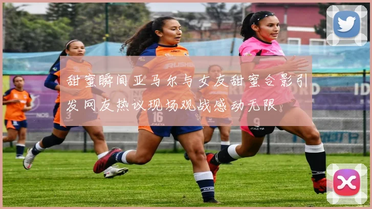 甜蜜瞬间亚马尔与女友甜蜜合影引发网友热议现场观战感动无限