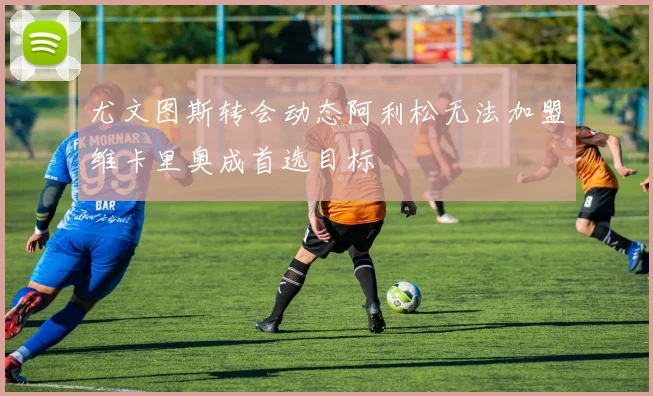 尤文图斯转会动态阿利松无法加盟维卡里奥成首选目标