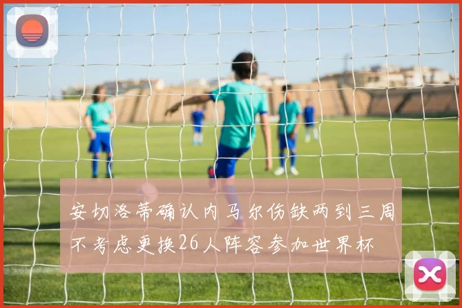 安切洛蒂确认内马尔伤缺两到三周不考虑更换26人阵容参加世界杯