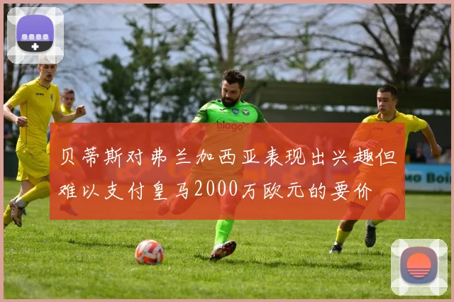 贝蒂斯对弗兰加西亚表现出兴趣但难以支付皇马2000万欧元的要价