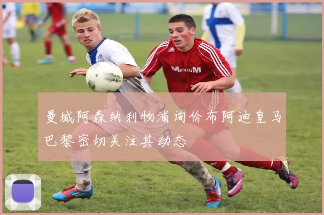 曼城阿森纳利物浦询价布阿迪皇马巴黎密切关注其动态
