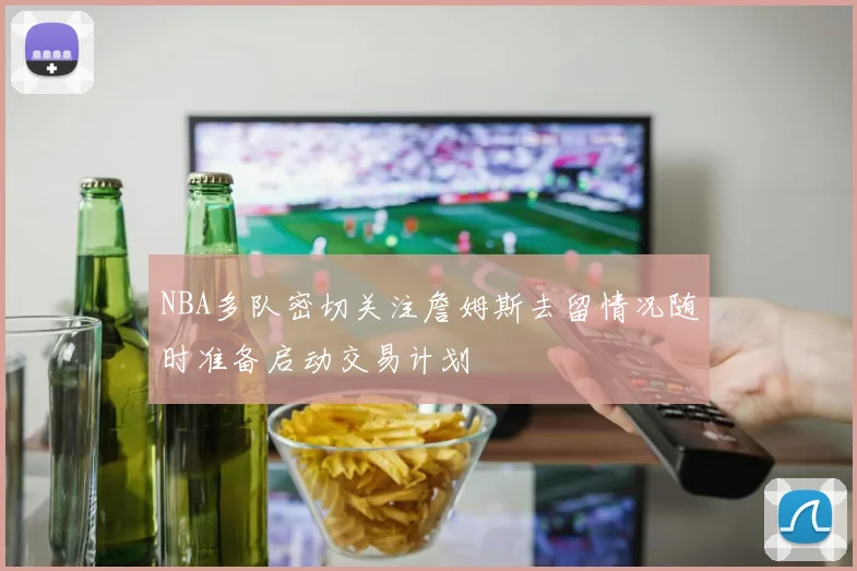 NBA多队密切关注詹姆斯去留情况随时准备启动交易计划