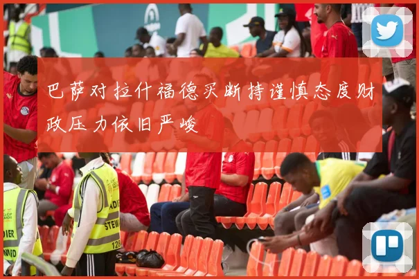 巴萨对拉什福德买断持谨慎态度财政压力依旧严峻