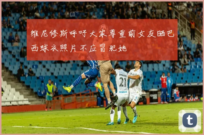 维尼修斯呼吁大家尊重前女友晒巴西球衣照片不应冒犯她
