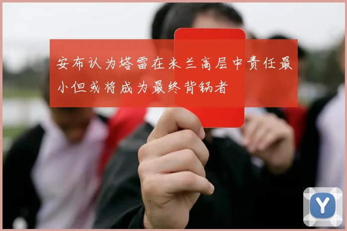 安布认为塔雷在米兰高层中责任最小但或将成为最终背锅者