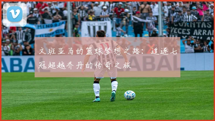 文班亚马的篮球梦想之路：追逐七冠超越乔丹的传奇之旅