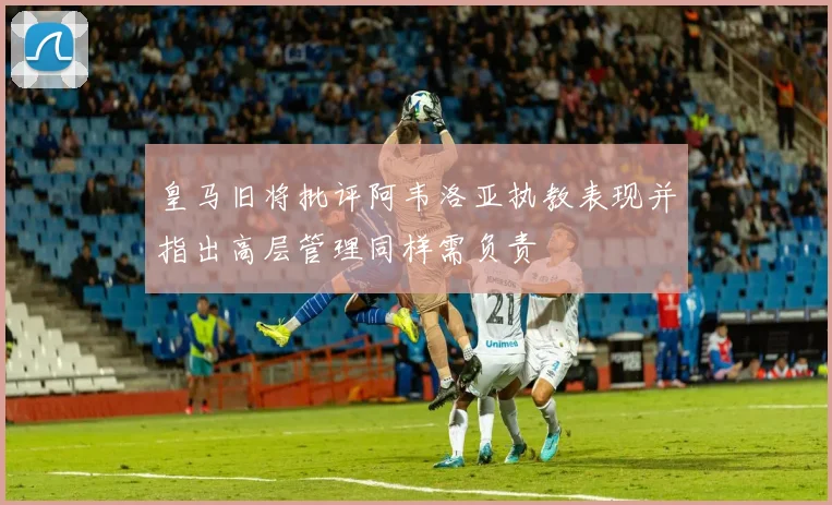 皇马旧将批评阿韦洛亚执教表现并指出高层管理同样需负责