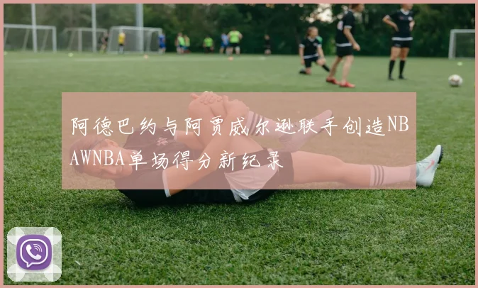 阿德巴约与阿贾威尔逊联手创造NBAWNBA单场得分新纪录