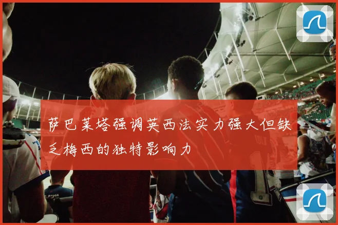 萨巴莱塔强调英西法实力强大但缺乏梅西的独特影响力